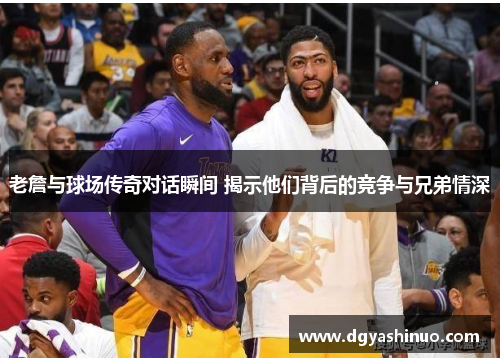 老詹与球场传奇对话瞬间 揭示他们背后的竞争与兄弟情深 老詹与球场传奇对话瞬间 揭示他们背后的竞争与兄弟情深