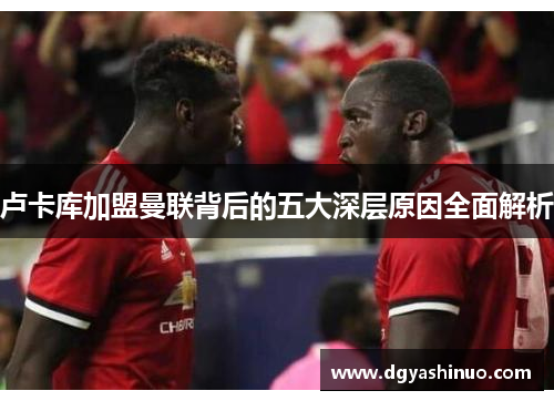 卢卡库加盟曼联背后的五大深层原因全面解析 卢卡库加盟曼联背后的五大深层原因全面解析